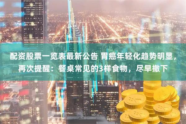 配资股票一览表最新公告 胃癌年轻化趋势明显，再次提醒：餐桌常见的3样食物，尽早撤下