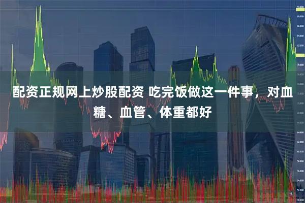 配资正规网上炒股配资 吃完饭做这一件事，对血糖、血管、体重都好