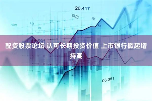 配资股票论坛 认可长期投资价值 上市银行掀起增持潮