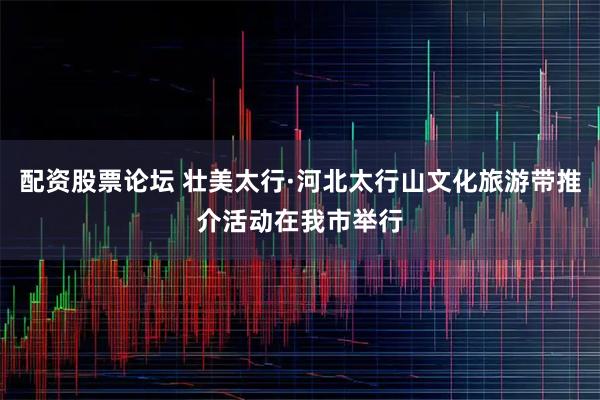 配资股票论坛 壮美太行·河北太行山文化旅游带推介活动在我市举行