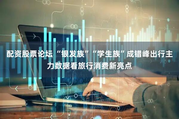 配资股票论坛 “银发族”“学生族”成错峰出行主力数据看旅行消费新亮点
