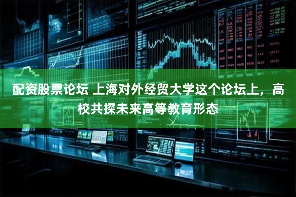 配资股票论坛 上海对外经贸大学这个论坛上，高校共探未来高等教育形态