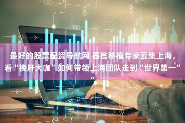 最好的股票配资导航网 器官移植专家云集上海，看“换肝大咖”如何带领上海团队走到“世界第一”
