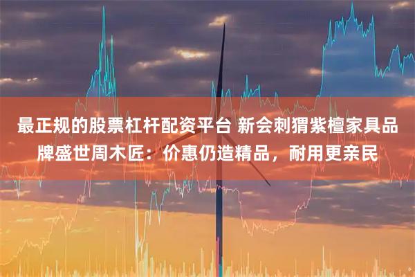 最正规的股票杠杆配资平台 新会刺猬紫檀家具品牌盛世周木匠：价惠仍造精品，耐用更亲民