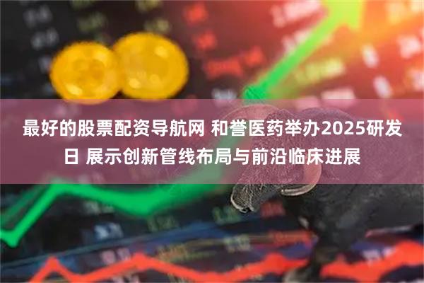 最好的股票配资导航网 和誉医药举办2025研发日 展示创新管线布局与前沿临床进展
