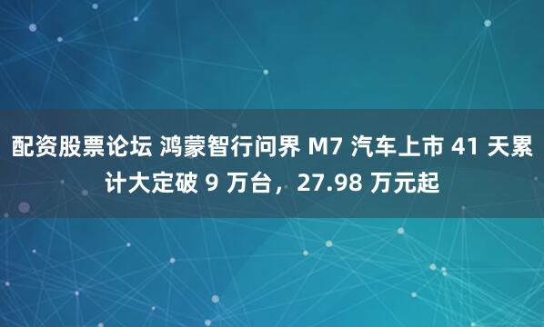 配资股票论坛 鸿蒙智行问界 M7 汽车上市 41 天累计大定破 9 万台，27.98 万元起