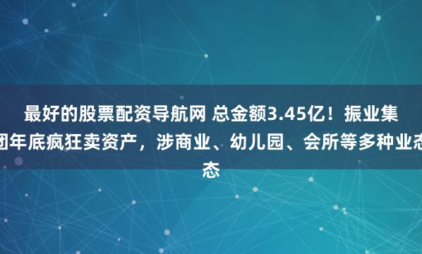 最好的股票配资导航网 总金额3.45亿！振业集团年底疯狂卖资产，涉商业、幼儿园、会所等多种业态