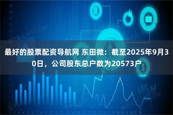 最好的股票配资导航网 东田微：截至2025年9月30日，公司股东总户数为20573户