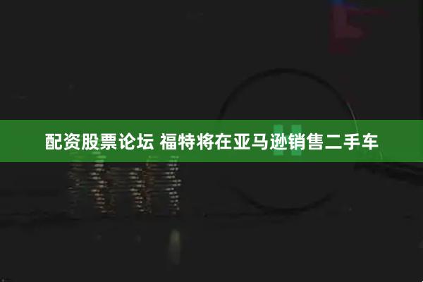 配资股票论坛 福特将在亚马逊销售二手车