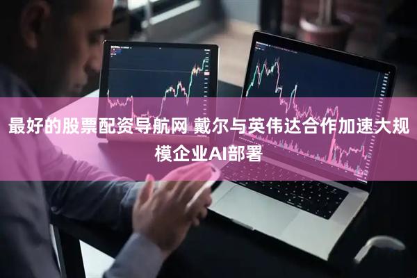 最好的股票配资导航网 戴尔与英伟达合作加速大规模企业AI部署