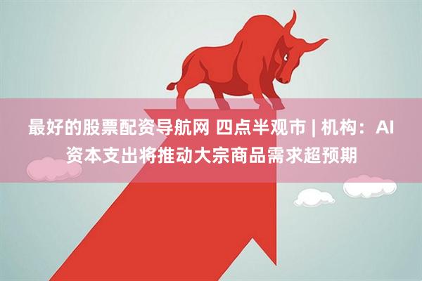最好的股票配资导航网 四点半观市 | 机构：AI资本支出将推动大宗商品需求超预期