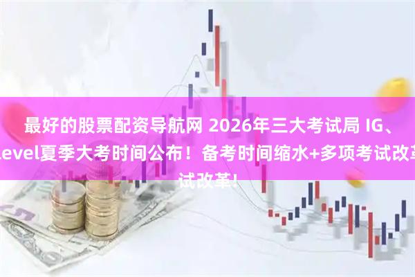 最好的股票配资导航网 2026年三大考试局 IG、Alevel夏季大考时间公布！备考时间缩水+多项考试改革!