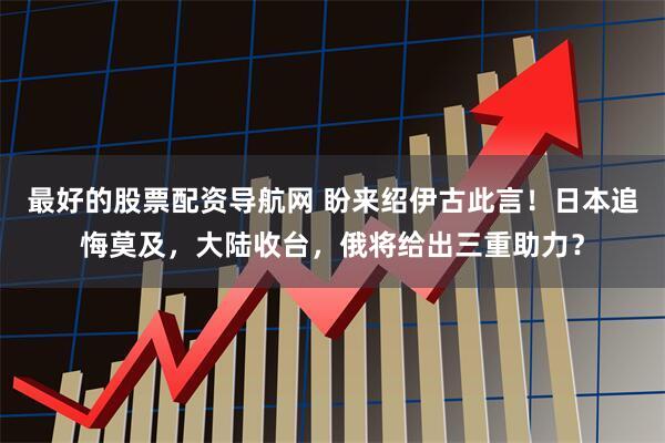最好的股票配资导航网 盼来绍伊古此言！日本追悔莫及，大陆收台，俄将给出三重助力？