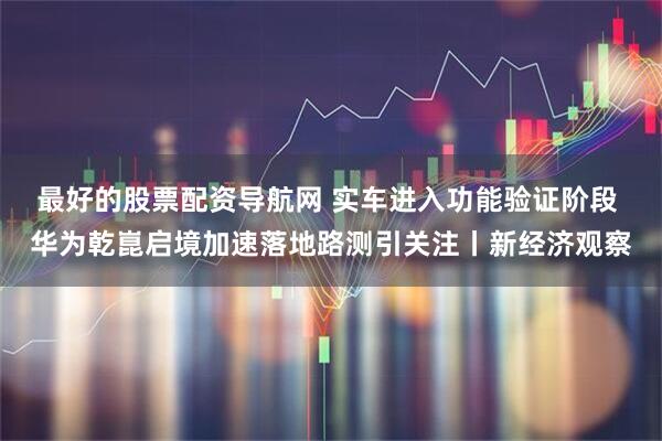 最好的股票配资导航网 实车进入功能验证阶段 华为乾崑启境加速落地路测引关注丨新经济观察