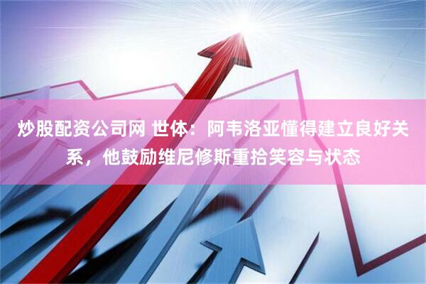 炒股配资公司网 世体：阿韦洛亚懂得建立良好关系，他鼓励维尼修斯重拾笑容与状态