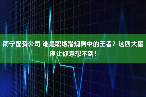 南宁配资公司 谁是职场潜规则中的王者？这四大星座让你意想不到！