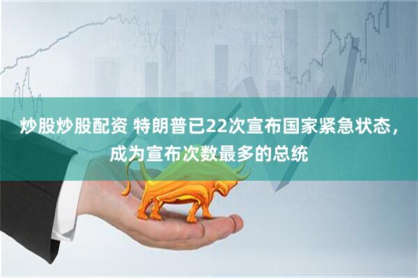 炒股炒股配资 特朗普已22次宣布国家紧急状态，成为宣布次数最多的总统