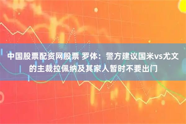 中国股票配资网股票 罗体：警方建议国米vs尤文的主裁拉佩纳及其家人暂时不要出门