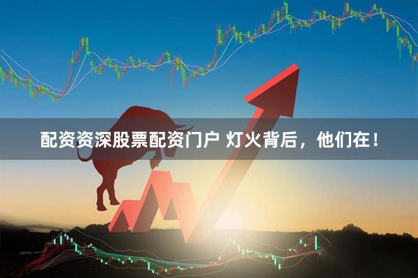 配资资深股票配资门户 灯火背后，他们在！