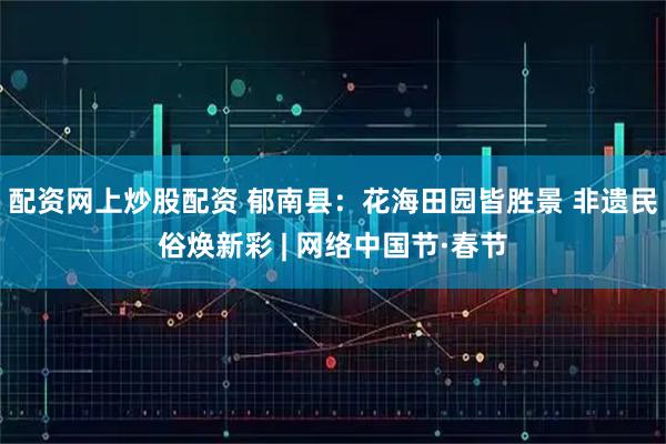 配资网上炒股配资 郁南县：花海田园皆胜景 非遗民俗焕新彩 | 网络中国节·春节