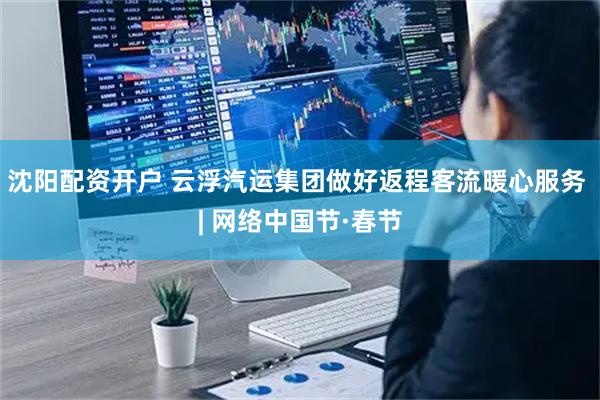 沈阳配资开户 云浮汽运集团做好返程客流暖心服务 | 网络中国节·春节