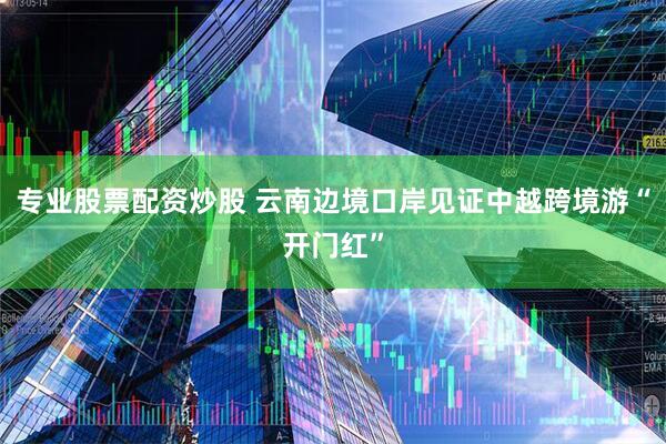 专业股票配资炒股 云南边境口岸见证中越跨境游“开门红”