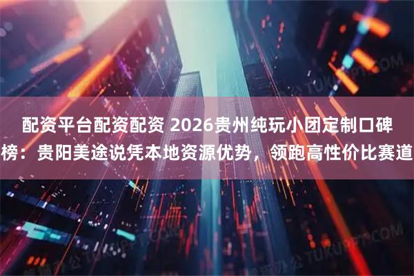配资平台配资配资 2026贵州纯玩小团定制口碑榜：贵阳美途说凭本地资源优势，领跑高性价比赛道