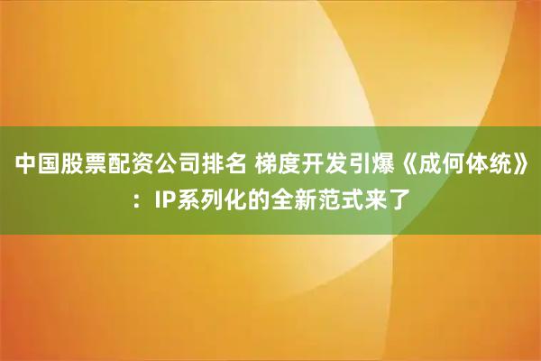 中国股票配资公司排名 梯度开发引爆《成何体统》：IP系列化的全新范式来了