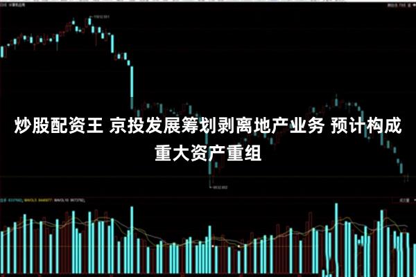 炒股配资王 京投发展筹划剥离地产业务 预计构成重大资产重组
