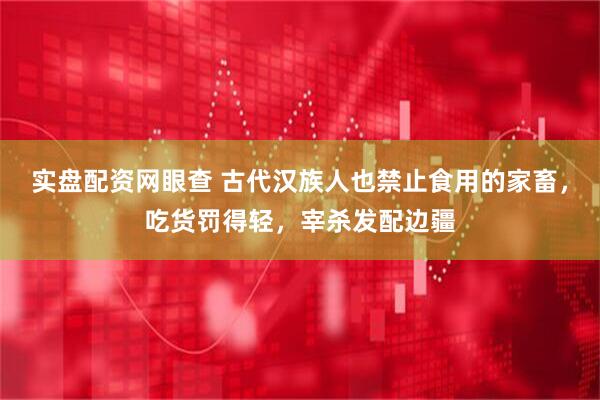 实盘配资网眼查 古代汉族人也禁止食用的家畜，吃货罚得轻，宰杀发配边疆