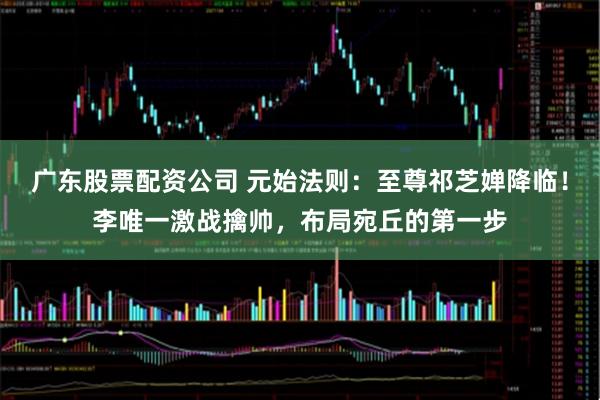 广东股票配资公司 元始法则：至尊祁芝婵降临！李唯一激战擒帅，布局宛丘的第一步