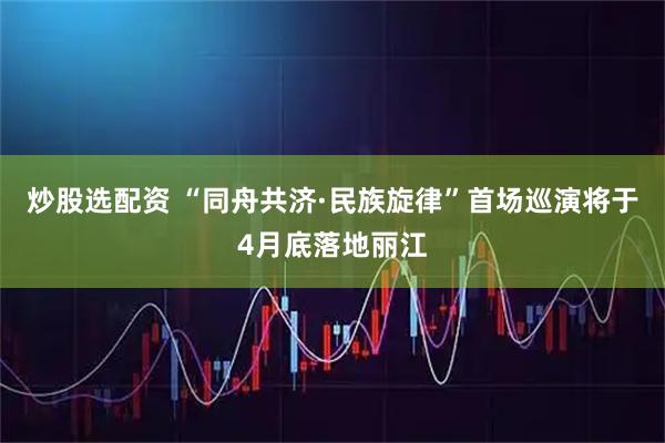 炒股选配资 “同舟共济·民族旋律”首场巡演将于4月底落地丽江
