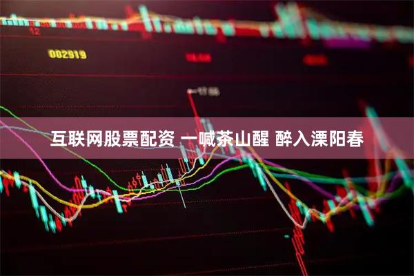 互联网股票配资 一喊茶山醒 醉入溧阳春