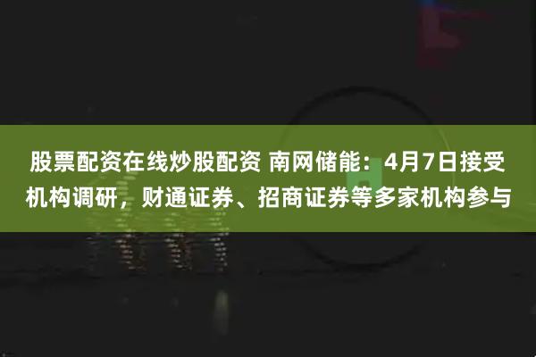 股票配资在线炒股配资 南网储能：4月7日接受机构调研，财通证券、招商证券等多家机构参与