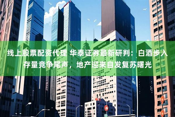 线上股票配资代理 华泰证券最新研判：白酒步入存量竞争尾声，地产迎来自发复苏曙光