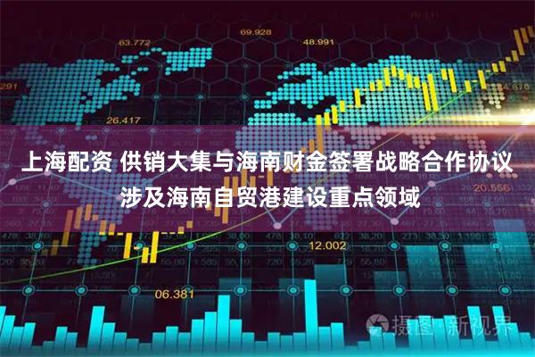 上海配资 供销大集与海南财金签署战略合作协议 涉及海南自贸港建设重点领域