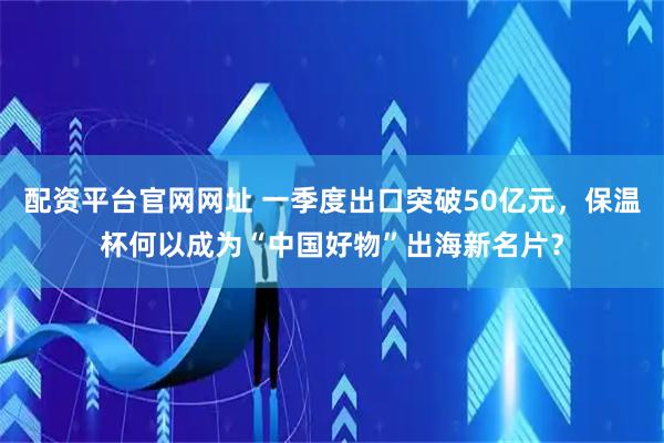 配资平台官网网址 一季度出口突破50亿元，保温杯何以成为“中国好物”出海新名片？