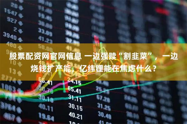 股票配资网官网信息 一边强赎“割韭菜”，一边烧钱扩产能，亿纬锂能在焦虑什么？