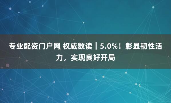 专业配资门户网 权威数读｜5.0%！彰显韧性活力，实现良好开局