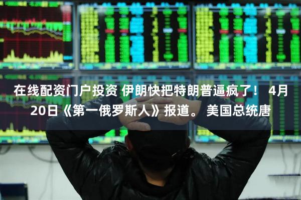 在线配资门户投资 伊朗快把特朗普逼疯了！ 4月20日《第一俄罗斯人》报道。 美国总统唐