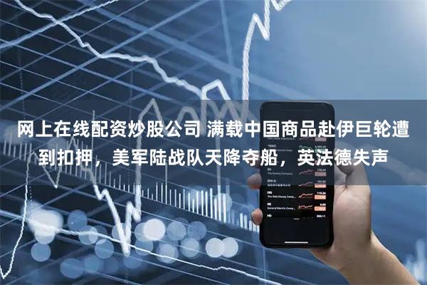 网上在线配资炒股公司 满载中国商品赴伊巨轮遭到扣押，美军陆战队天降夺船，英法德失声