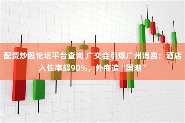 配资炒股论坛平台查询 广交会引爆广州消费：酒店入住率超90%，外商追“国潮”
