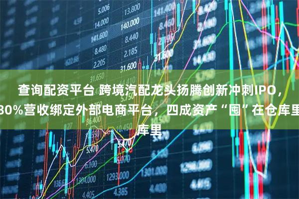 查询配资平台 跨境汽配龙头扬腾创新冲刺IPO，80%营收绑定外部电商平台，四成资产“囤”在仓库里