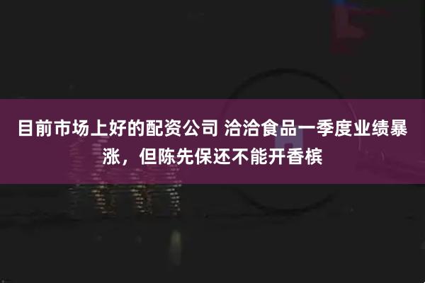 目前市场上好的配资公司 洽洽食品一季度业绩暴涨，但陈先保还不能开香槟