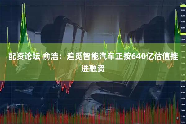配资论坛 俞浩：追觅智能汽车正按640亿估值推进融资