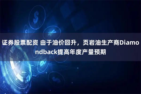 证券股票配资 由于油价回升，页岩油生产商Diamondback提高年度产量预期