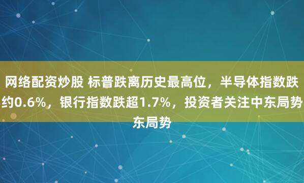 网络配资炒股 标普跌离历史最高位，半导体指数跌约0.6%，银行指数跌超1.7%，投资者关注中东局势