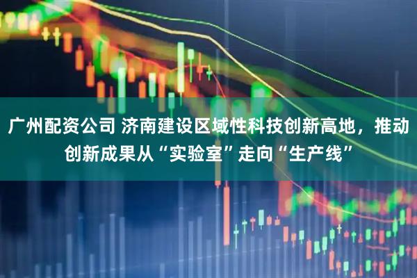 广州配资公司 济南建设区域性科技创新高地，推动创新成果从“实验室”走向“生产线”