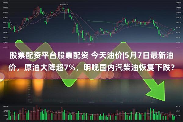 股票配资平台股票配资 今天油价|5月7日最新油价，原油大降超7%，明晚国内汽柴油恢复下跌？