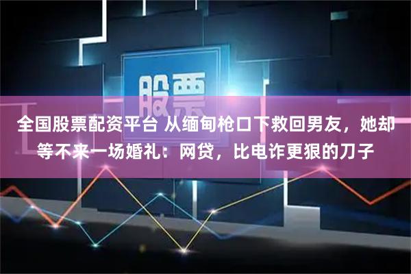 全国股票配资平台 从缅甸枪口下救回男友，她却等不来一场婚礼：网贷，比电诈更狠的刀子